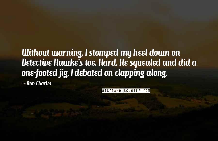 Ann Charles Quotes: Without warning, I stomped my heel down on Detective Hawke's toe. Hard. He squealed and did a one-footed jig. I debated on clapping along.