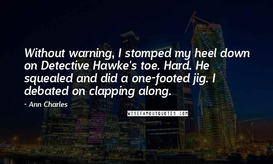 Ann Charles Quotes: Without warning, I stomped my heel down on Detective Hawke's toe. Hard. He squealed and did a one-footed jig. I debated on clapping along.