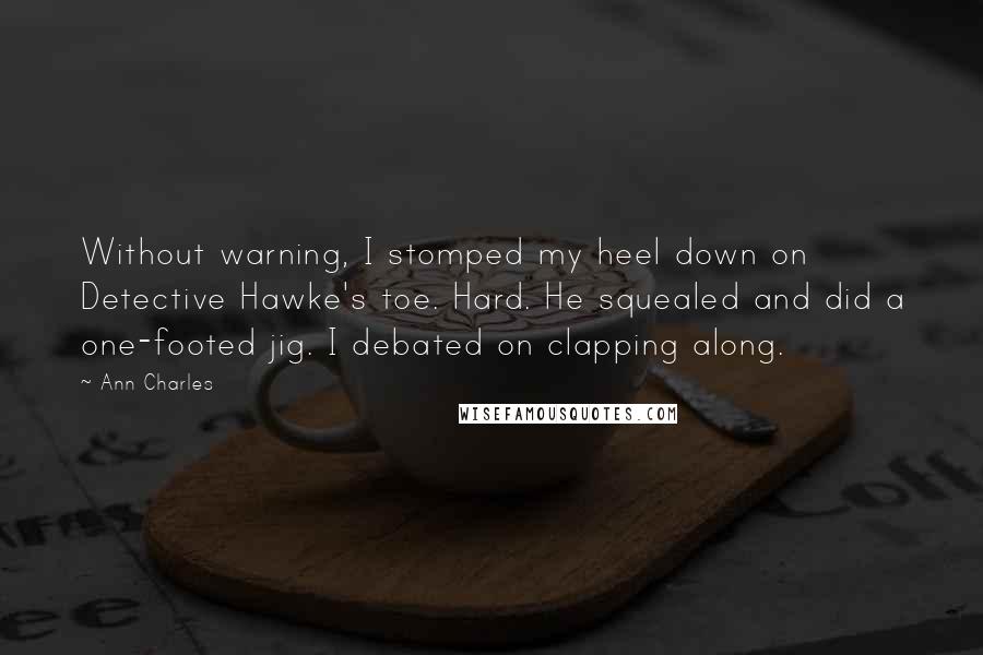 Ann Charles Quotes: Without warning, I stomped my heel down on Detective Hawke's toe. Hard. He squealed and did a one-footed jig. I debated on clapping along.