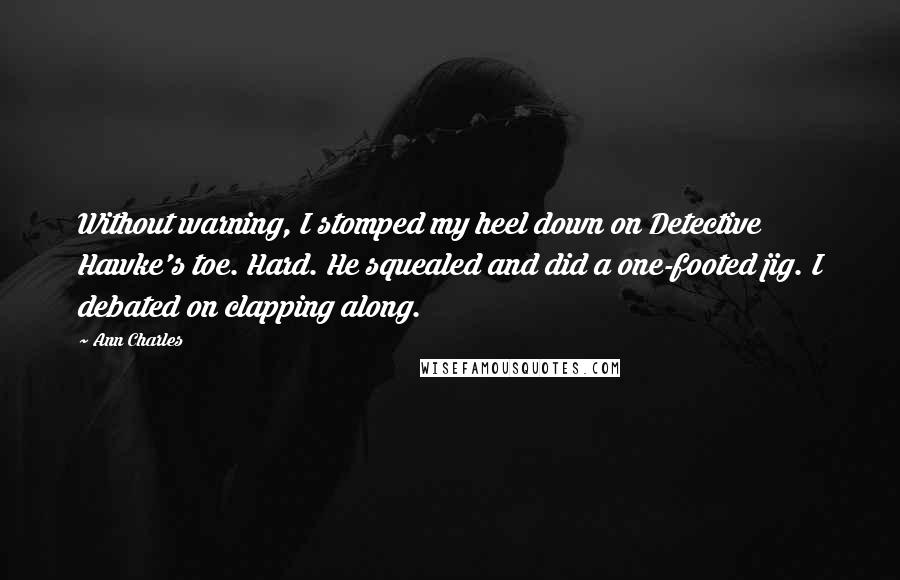 Ann Charles Quotes: Without warning, I stomped my heel down on Detective Hawke's toe. Hard. He squealed and did a one-footed jig. I debated on clapping along.