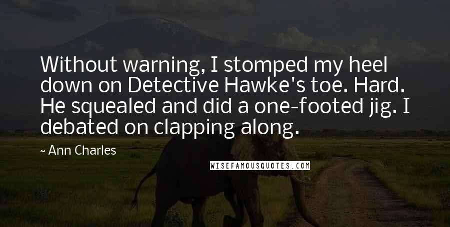 Ann Charles Quotes: Without warning, I stomped my heel down on Detective Hawke's toe. Hard. He squealed and did a one-footed jig. I debated on clapping along.