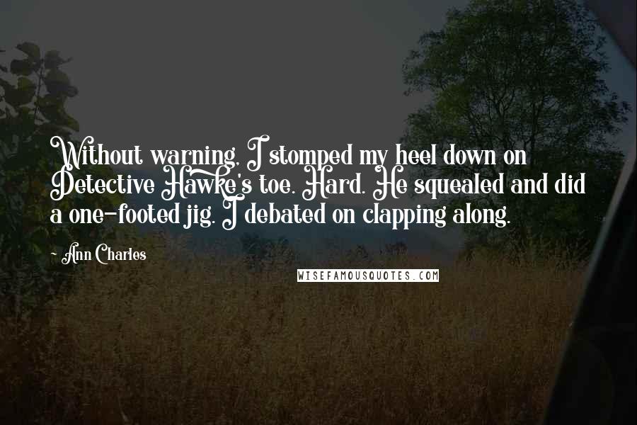 Ann Charles Quotes: Without warning, I stomped my heel down on Detective Hawke's toe. Hard. He squealed and did a one-footed jig. I debated on clapping along.