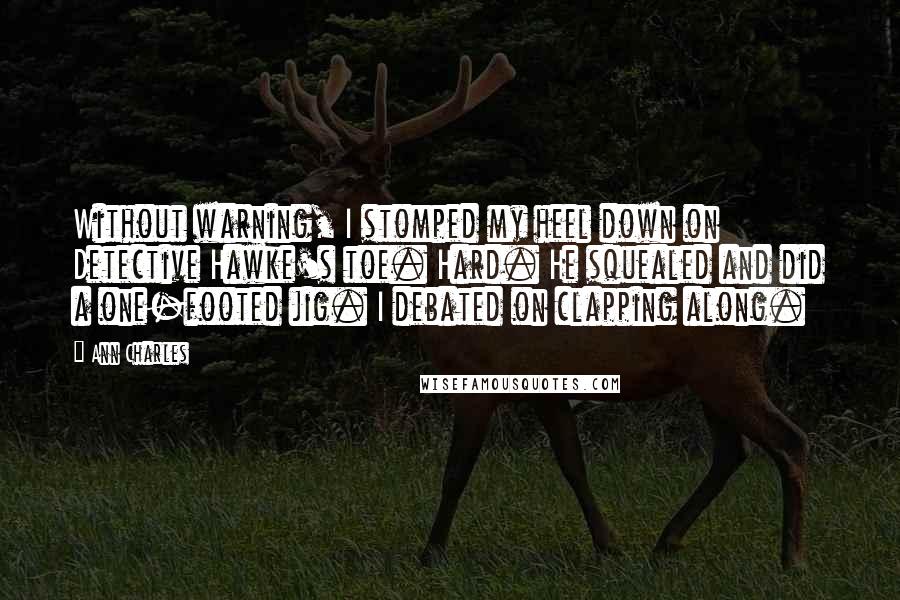Ann Charles Quotes: Without warning, I stomped my heel down on Detective Hawke's toe. Hard. He squealed and did a one-footed jig. I debated on clapping along.