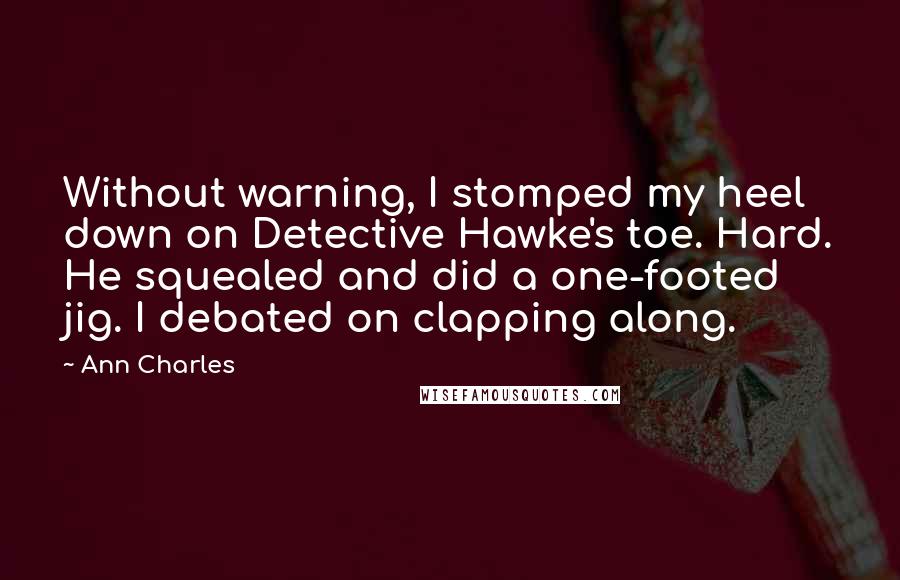 Ann Charles Quotes: Without warning, I stomped my heel down on Detective Hawke's toe. Hard. He squealed and did a one-footed jig. I debated on clapping along.