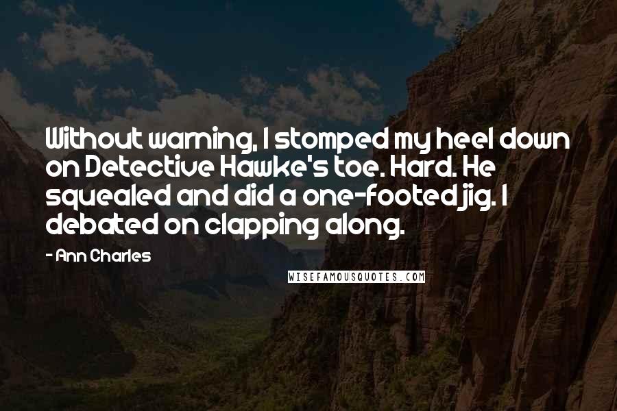 Ann Charles Quotes: Without warning, I stomped my heel down on Detective Hawke's toe. Hard. He squealed and did a one-footed jig. I debated on clapping along.