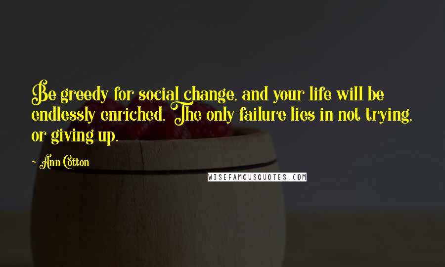 Ann Cotton Quotes: Be greedy for social change, and your life will be endlessly enriched. The only failure lies in not trying, or giving up.