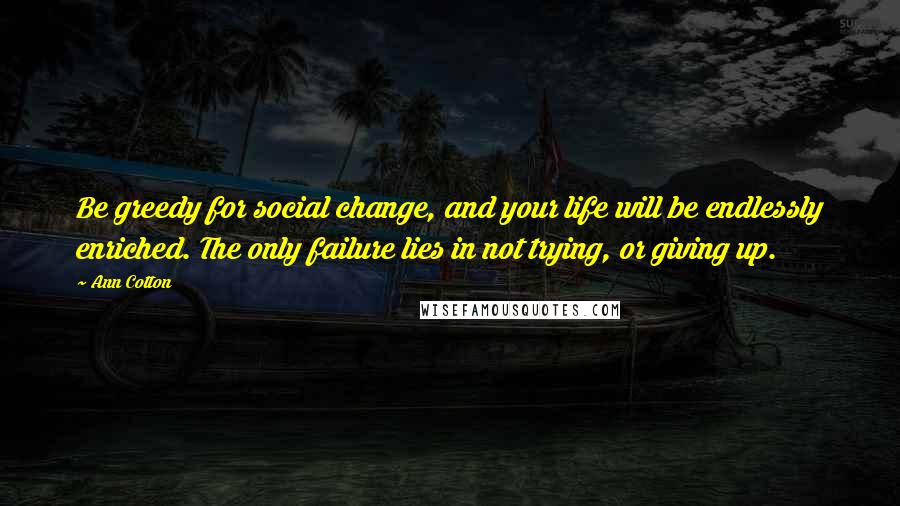 Ann Cotton Quotes: Be greedy for social change, and your life will be endlessly enriched. The only failure lies in not trying, or giving up.