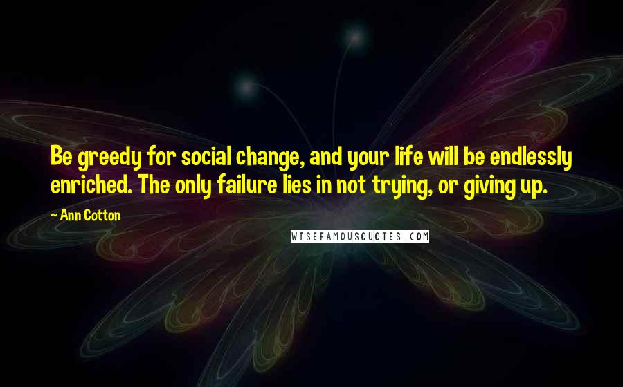 Ann Cotton Quotes: Be greedy for social change, and your life will be endlessly enriched. The only failure lies in not trying, or giving up.