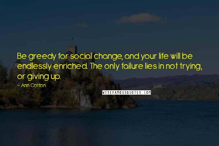 Ann Cotton Quotes: Be greedy for social change, and your life will be endlessly enriched. The only failure lies in not trying, or giving up.