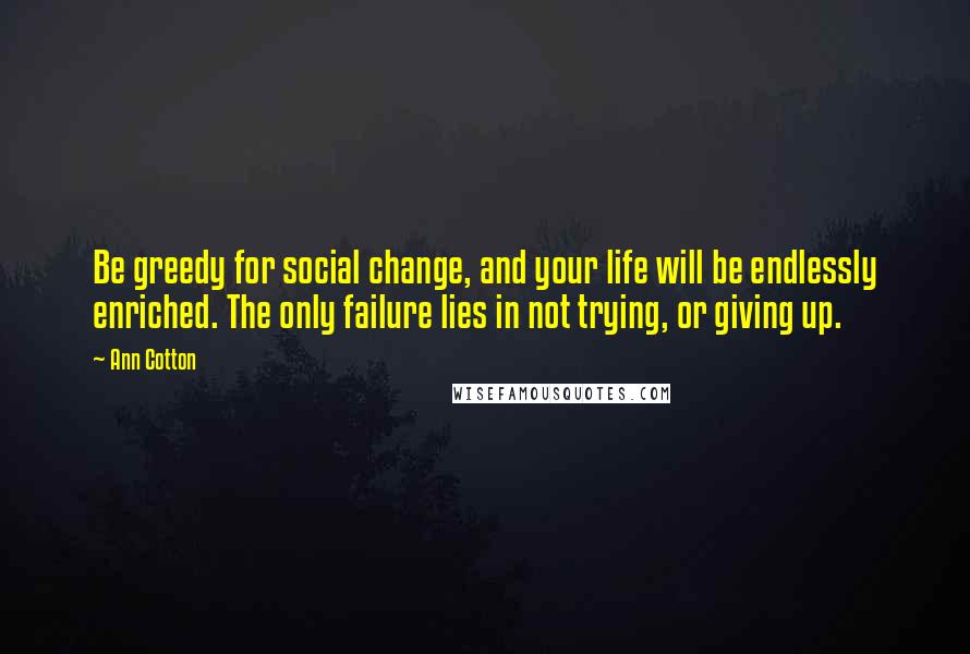 Ann Cotton Quotes: Be greedy for social change, and your life will be endlessly enriched. The only failure lies in not trying, or giving up.