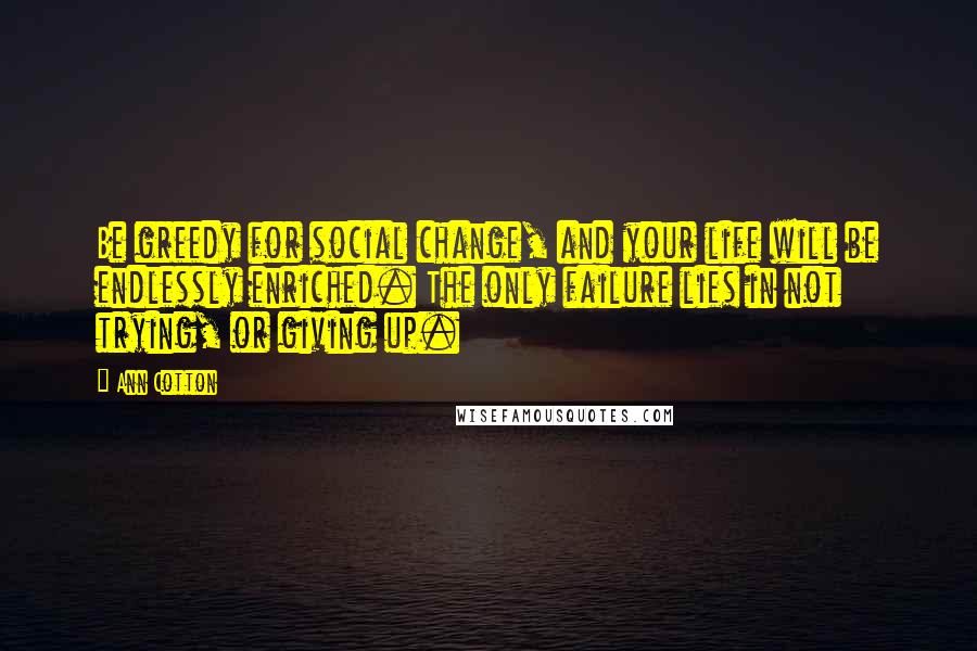 Ann Cotton Quotes: Be greedy for social change, and your life will be endlessly enriched. The only failure lies in not trying, or giving up.