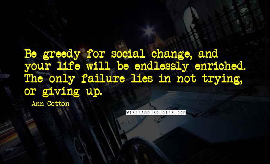 Ann Cotton Quotes: Be greedy for social change, and your life will be endlessly enriched. The only failure lies in not trying, or giving up.