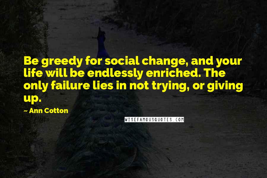 Ann Cotton Quotes: Be greedy for social change, and your life will be endlessly enriched. The only failure lies in not trying, or giving up.