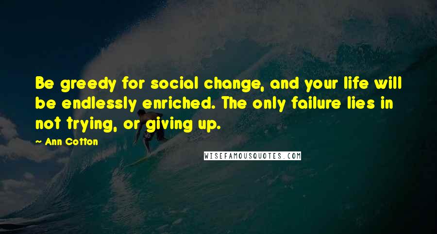 Ann Cotton Quotes: Be greedy for social change, and your life will be endlessly enriched. The only failure lies in not trying, or giving up.