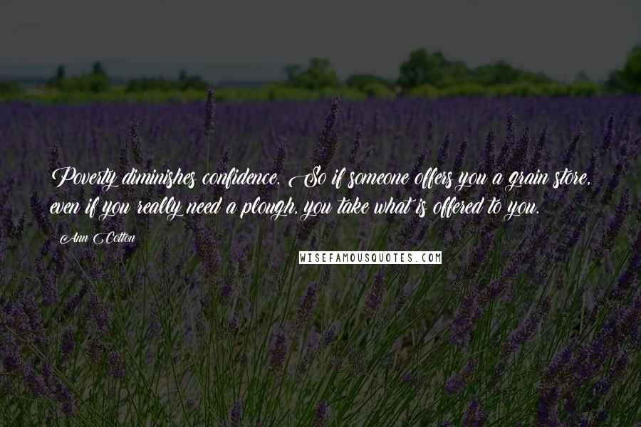 Ann Cotton Quotes: Poverty diminishes confidence. So if someone offers you a grain store, even if you really need a plough, you take what is offered to you.