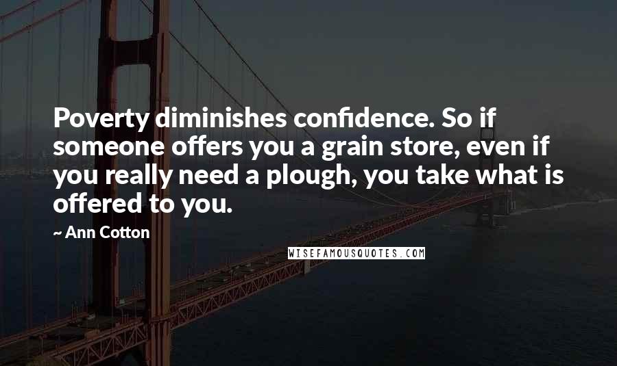 Ann Cotton Quotes: Poverty diminishes confidence. So if someone offers you a grain store, even if you really need a plough, you take what is offered to you.