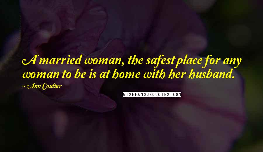 Ann Coulter Quotes: A married woman, the safest place for any woman to be is at home with her husband.