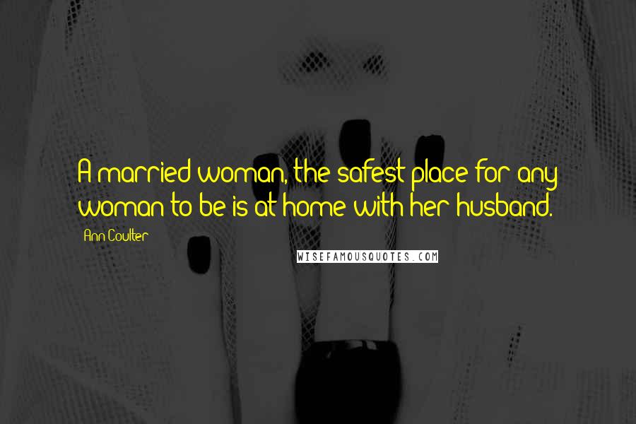 Ann Coulter Quotes: A married woman, the safest place for any woman to be is at home with her husband.