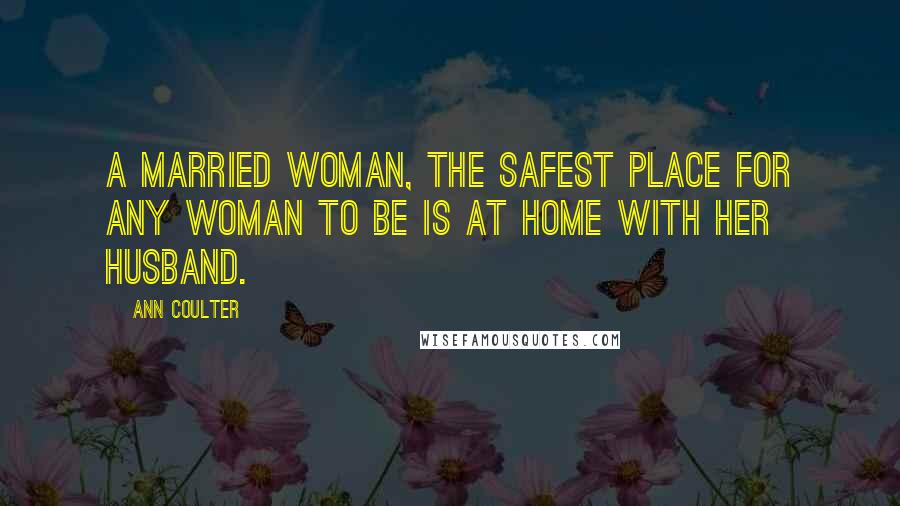 Ann Coulter Quotes: A married woman, the safest place for any woman to be is at home with her husband.