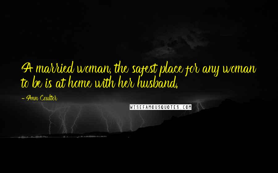 Ann Coulter Quotes: A married woman, the safest place for any woman to be is at home with her husband.