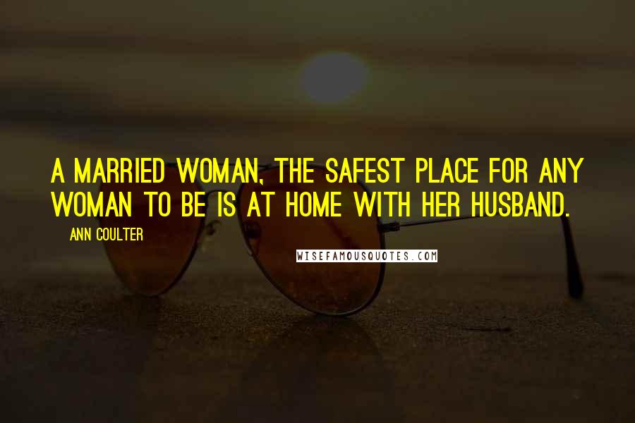 Ann Coulter Quotes: A married woman, the safest place for any woman to be is at home with her husband.