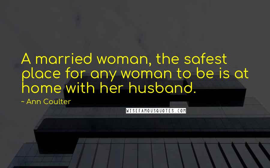 Ann Coulter Quotes: A married woman, the safest place for any woman to be is at home with her husband.