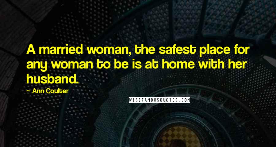 Ann Coulter Quotes: A married woman, the safest place for any woman to be is at home with her husband.