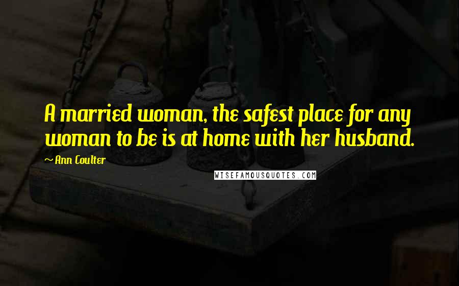 Ann Coulter Quotes: A married woman, the safest place for any woman to be is at home with her husband.