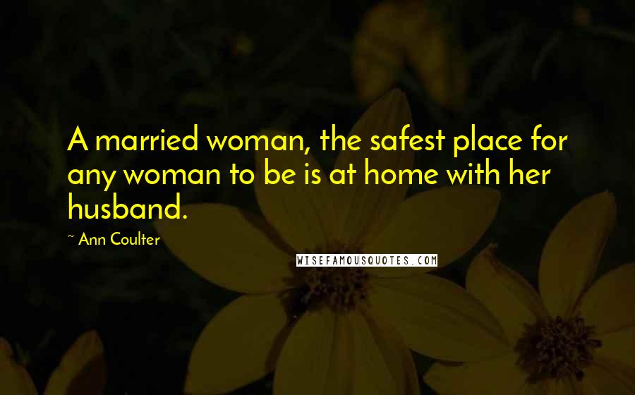 Ann Coulter Quotes: A married woman, the safest place for any woman to be is at home with her husband.