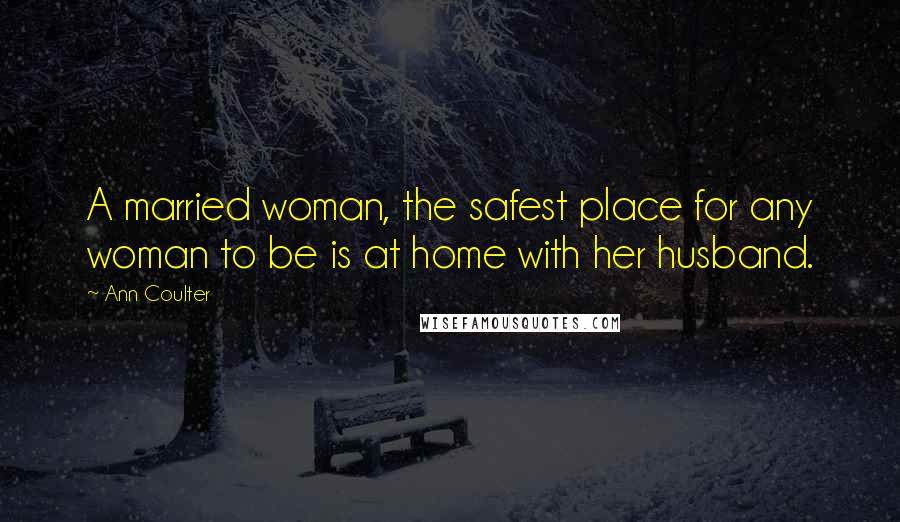 Ann Coulter Quotes: A married woman, the safest place for any woman to be is at home with her husband.