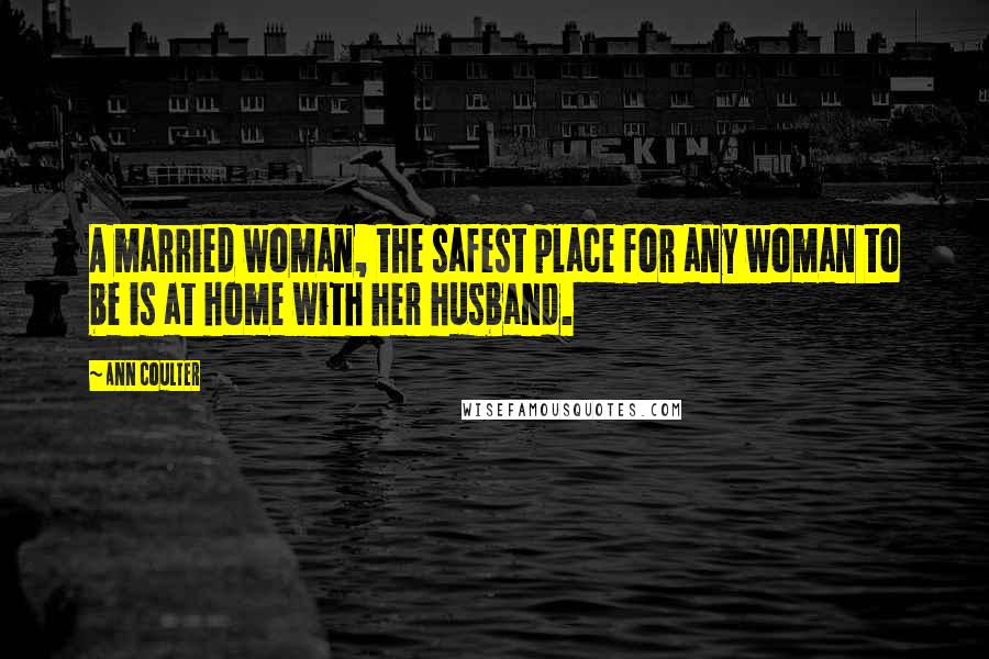 Ann Coulter Quotes: A married woman, the safest place for any woman to be is at home with her husband.