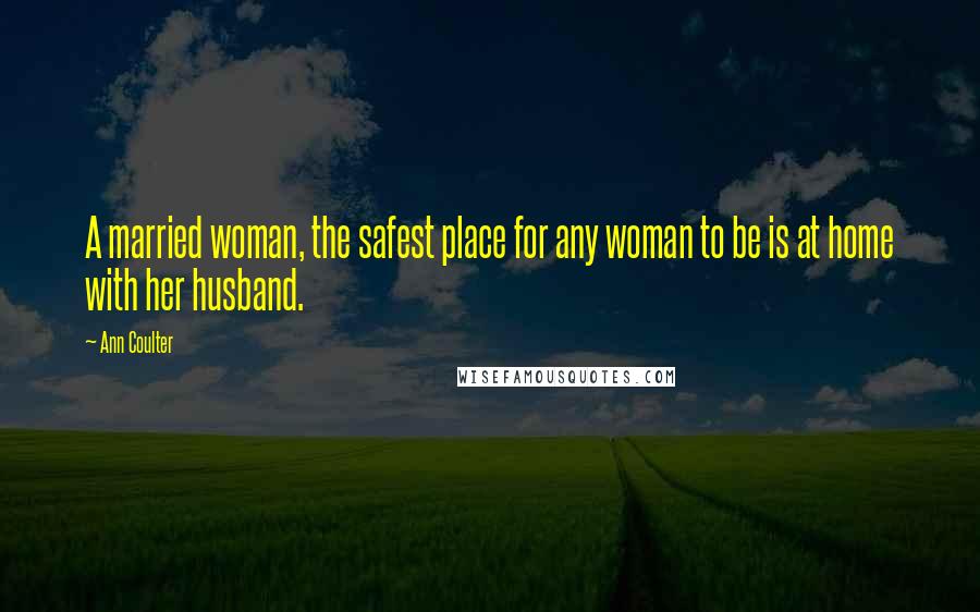 Ann Coulter Quotes: A married woman, the safest place for any woman to be is at home with her husband.