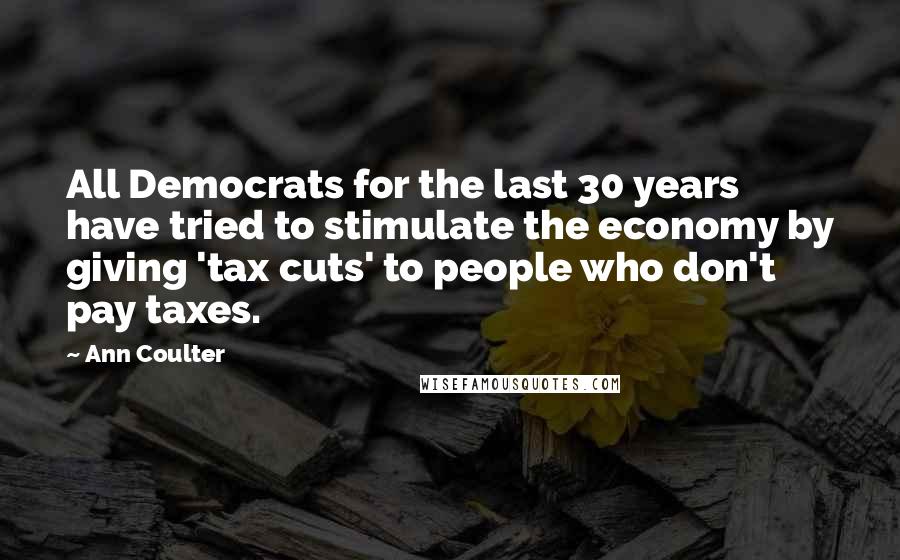 Ann Coulter Quotes: All Democrats for the last 30 years have tried to stimulate the economy by giving 'tax cuts' to people who don't pay taxes.