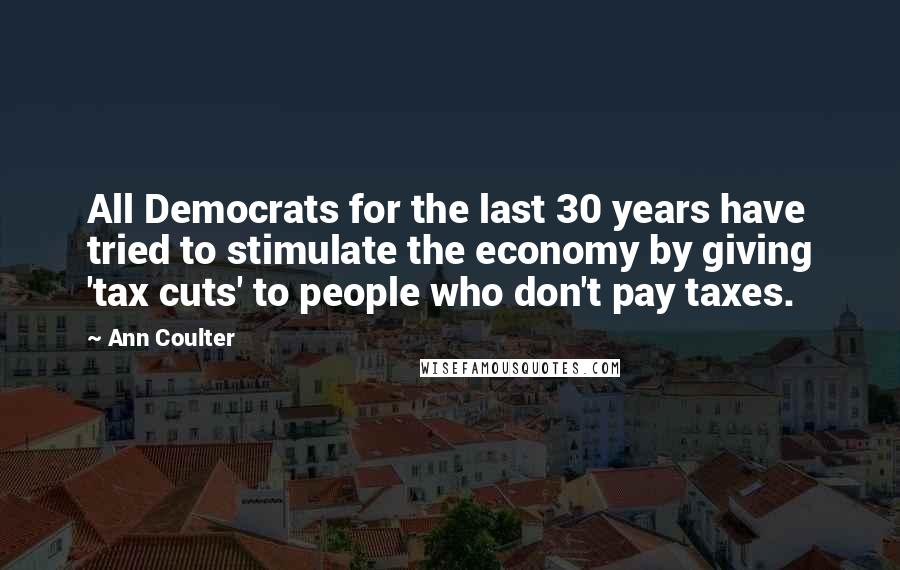 Ann Coulter Quotes: All Democrats for the last 30 years have tried to stimulate the economy by giving 'tax cuts' to people who don't pay taxes.