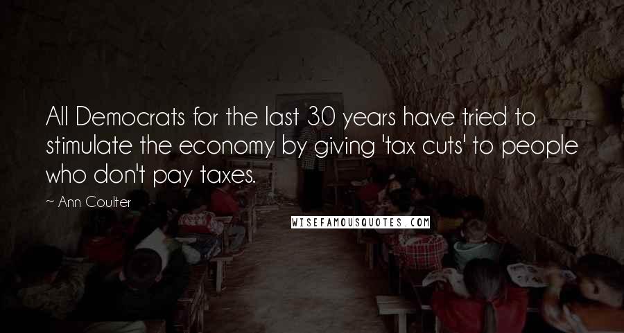 Ann Coulter Quotes: All Democrats for the last 30 years have tried to stimulate the economy by giving 'tax cuts' to people who don't pay taxes.