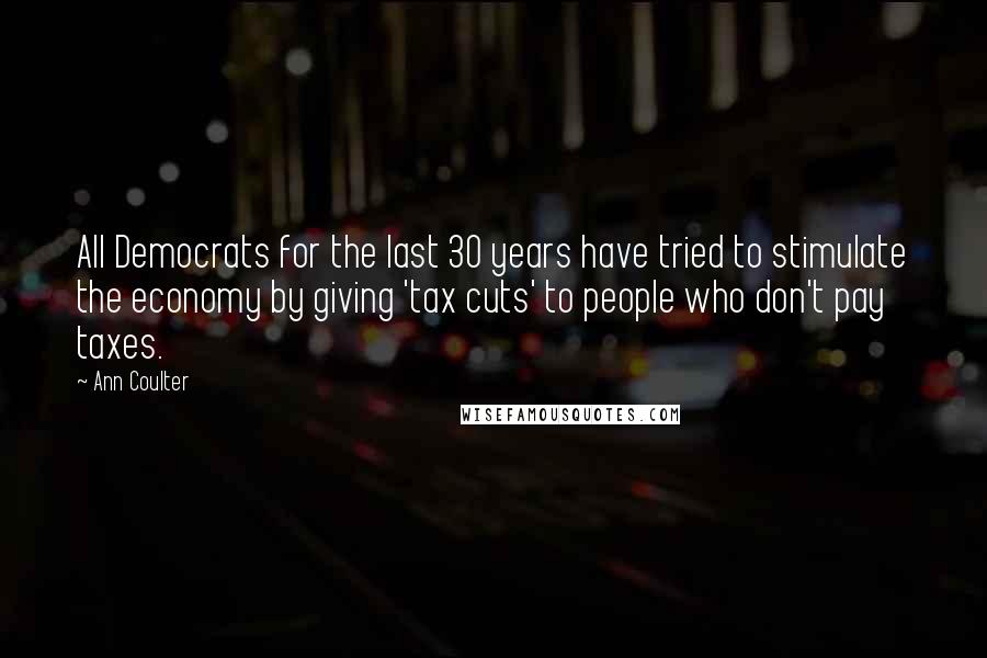 Ann Coulter Quotes: All Democrats for the last 30 years have tried to stimulate the economy by giving 'tax cuts' to people who don't pay taxes.