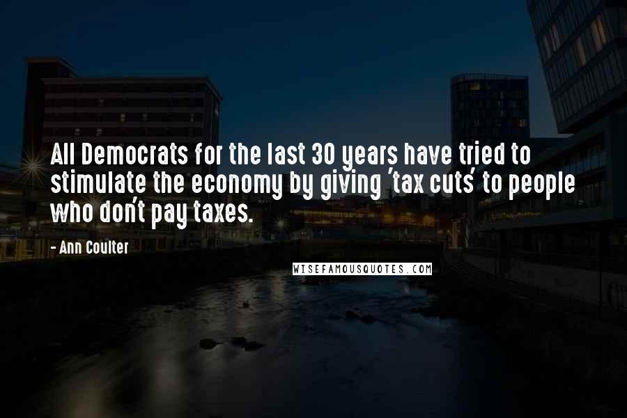 Ann Coulter Quotes: All Democrats for the last 30 years have tried to stimulate the economy by giving 'tax cuts' to people who don't pay taxes.