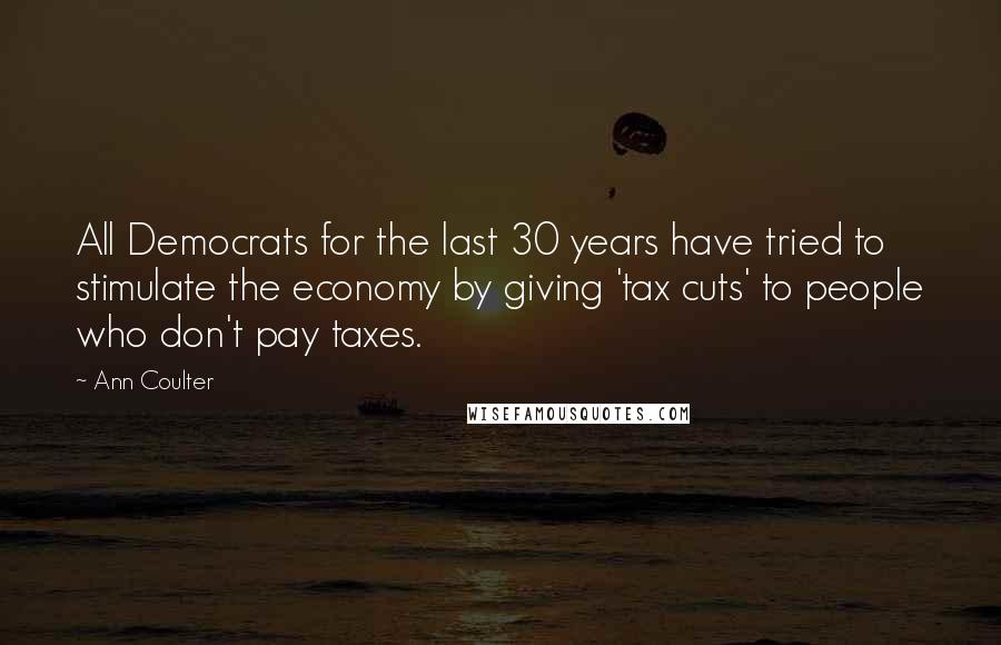 Ann Coulter Quotes: All Democrats for the last 30 years have tried to stimulate the economy by giving 'tax cuts' to people who don't pay taxes.