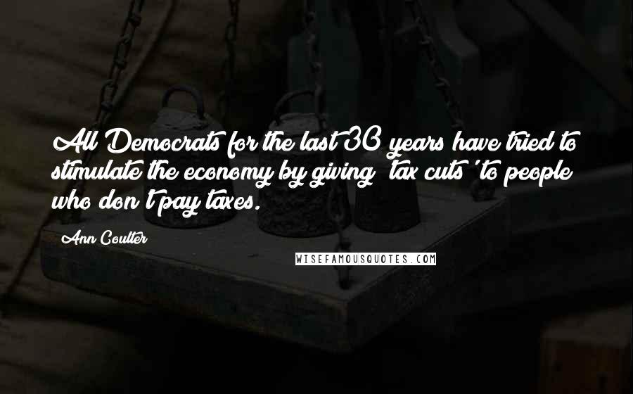 Ann Coulter Quotes: All Democrats for the last 30 years have tried to stimulate the economy by giving 'tax cuts' to people who don't pay taxes.