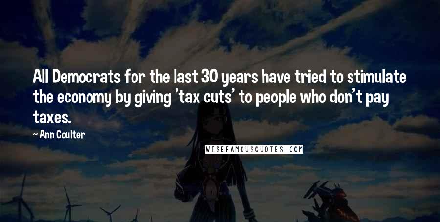Ann Coulter Quotes: All Democrats for the last 30 years have tried to stimulate the economy by giving 'tax cuts' to people who don't pay taxes.