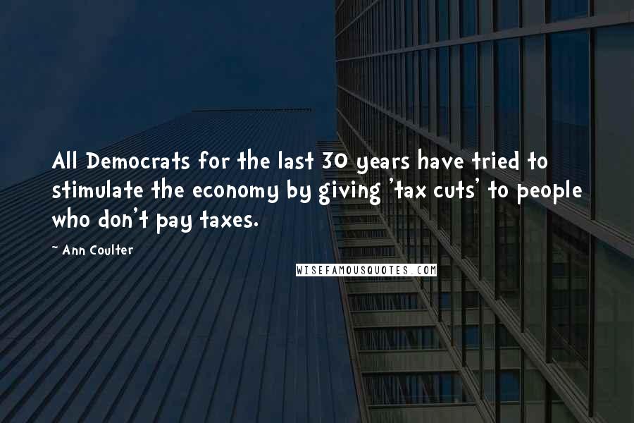 Ann Coulter Quotes: All Democrats for the last 30 years have tried to stimulate the economy by giving 'tax cuts' to people who don't pay taxes.