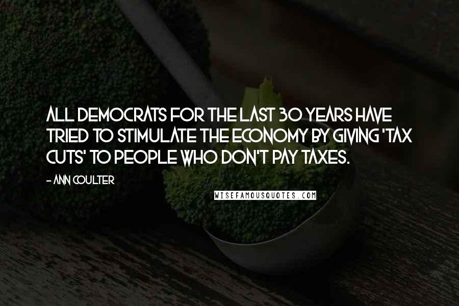 Ann Coulter Quotes: All Democrats for the last 30 years have tried to stimulate the economy by giving 'tax cuts' to people who don't pay taxes.