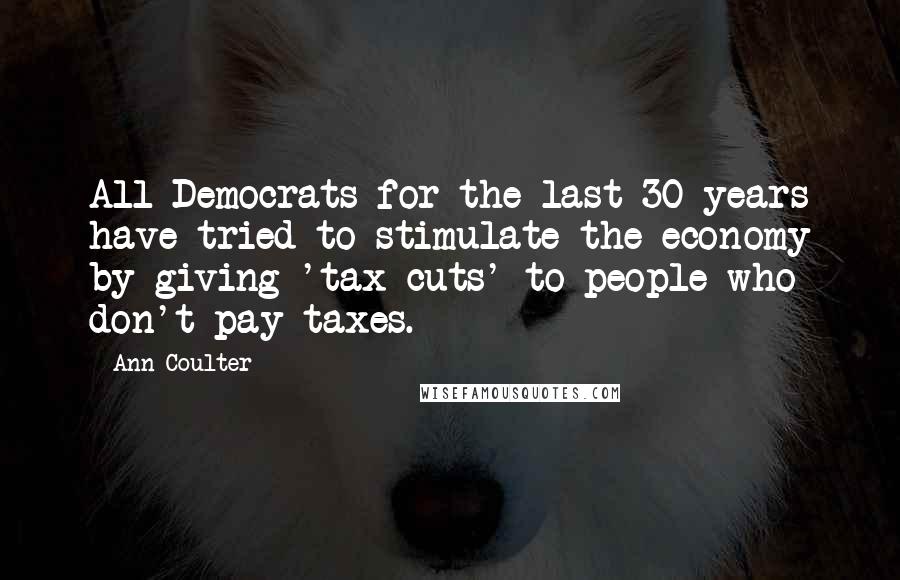 Ann Coulter Quotes: All Democrats for the last 30 years have tried to stimulate the economy by giving 'tax cuts' to people who don't pay taxes.