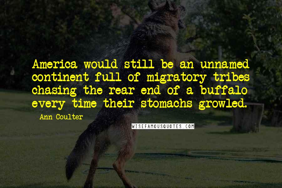 Ann Coulter Quotes: America would still be an unnamed continent full of migratory tribes chasing the rear end of a buffalo every time their stomachs growled.