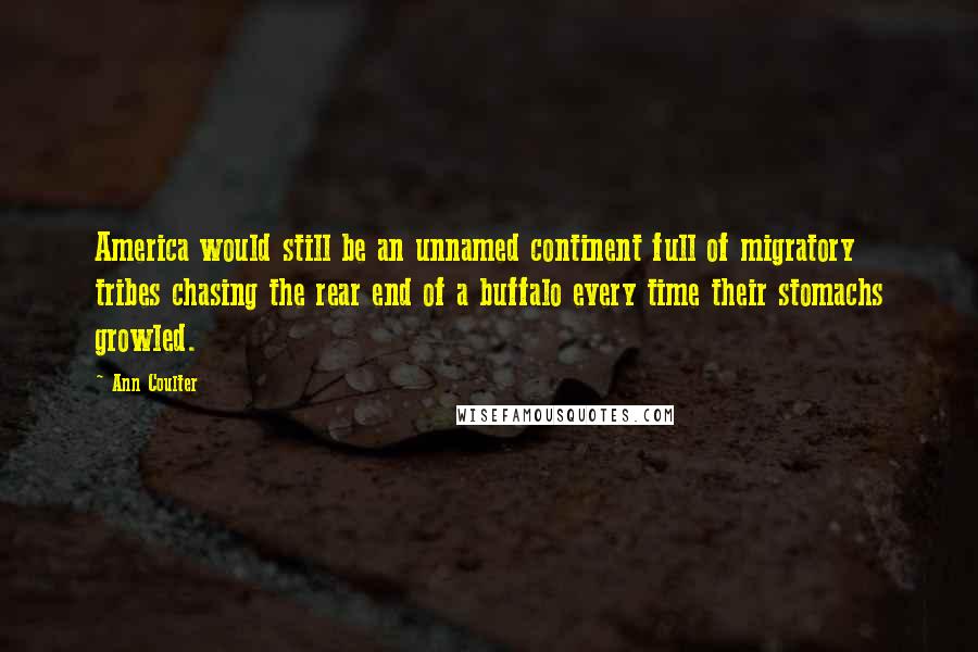 Ann Coulter Quotes: America would still be an unnamed continent full of migratory tribes chasing the rear end of a buffalo every time their stomachs growled.