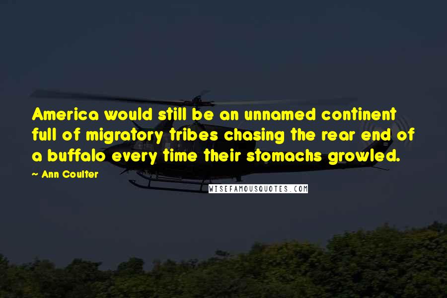 Ann Coulter Quotes: America would still be an unnamed continent full of migratory tribes chasing the rear end of a buffalo every time their stomachs growled.