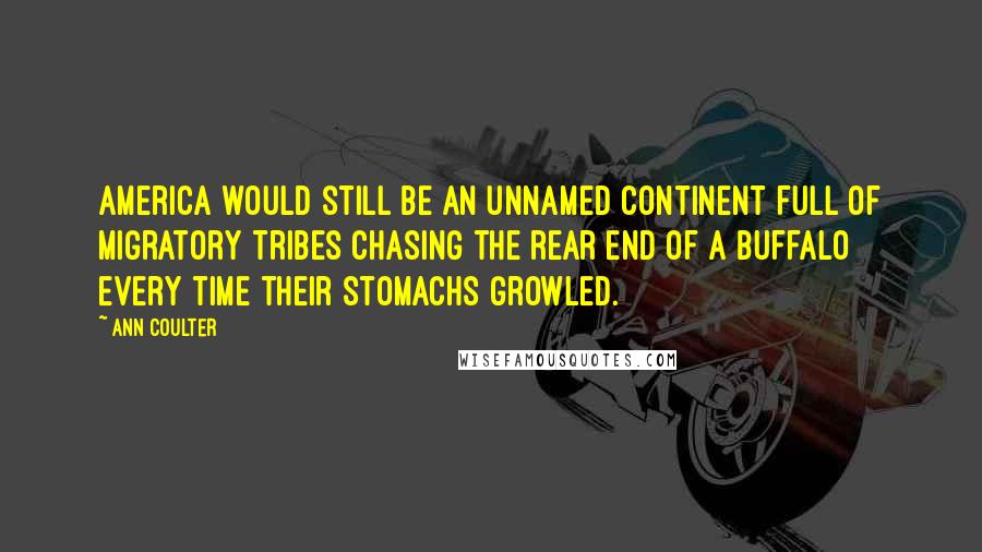 Ann Coulter Quotes: America would still be an unnamed continent full of migratory tribes chasing the rear end of a buffalo every time their stomachs growled.