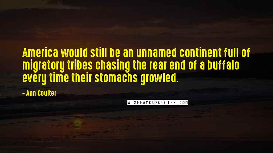 Ann Coulter Quotes: America would still be an unnamed continent full of migratory tribes chasing the rear end of a buffalo every time their stomachs growled.