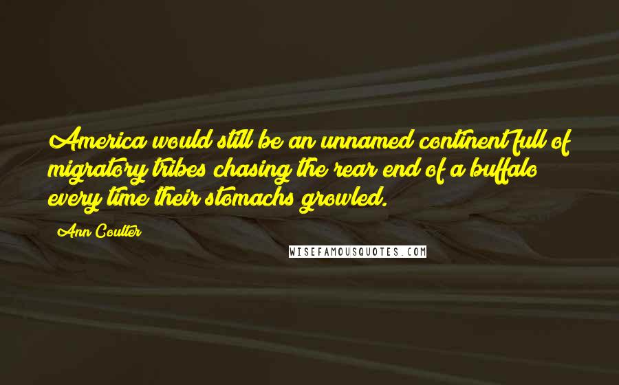 Ann Coulter Quotes: America would still be an unnamed continent full of migratory tribes chasing the rear end of a buffalo every time their stomachs growled.