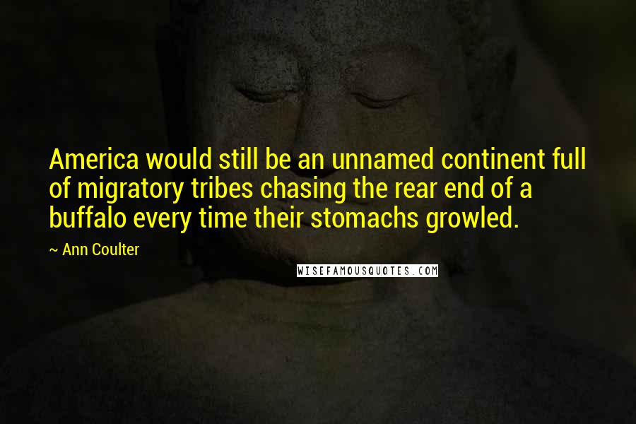 Ann Coulter Quotes: America would still be an unnamed continent full of migratory tribes chasing the rear end of a buffalo every time their stomachs growled.